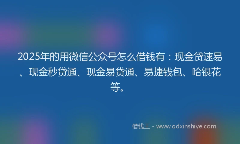 2025年的用微信公众号怎么借钱有：现金贷速易、现金秒贷通、现金易贷通、易捷钱包、哈银花等。
