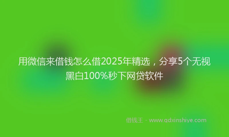 用微信来借钱怎么借2025年精选，分享5个无视黑白100%秒下网贷软件