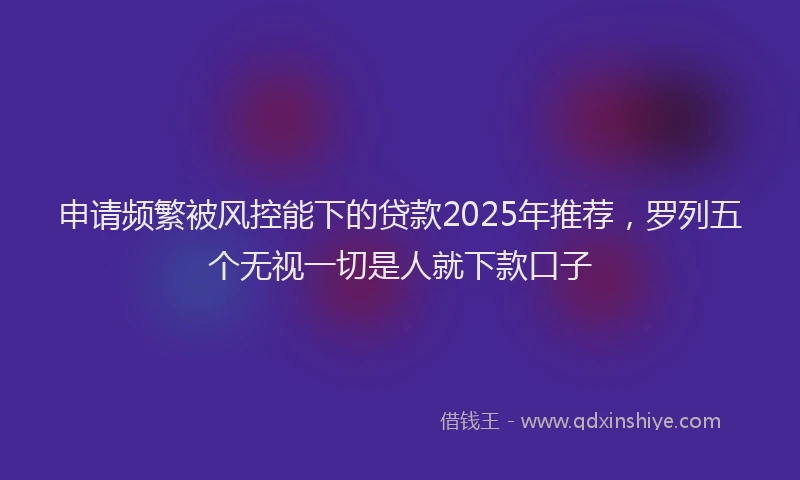 申请频繁被风控能下的贷款2025年推荐，罗列五个无视一切是人就下款口子