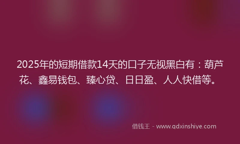 2025年的短期借款14天的口子无视黑白有：葫芦花、鑫易钱包、臻心贷、日日盈、人人快借等。