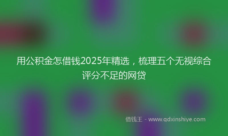 用公积金怎借钱2025年精选，梳理五个无视综合评分不足的网贷