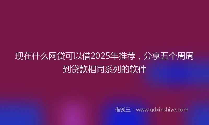 现在什么网贷可以借2025年推荐，分享五个周周到贷款相同系列的软件