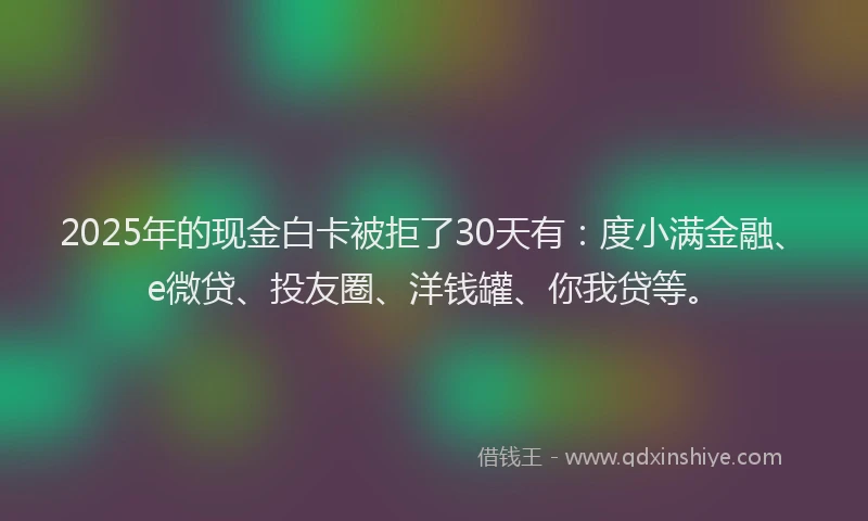 2025年的现金白卡被拒了30天有：度小满金融、e微贷、投友圈、洋钱罐、你我贷等。
