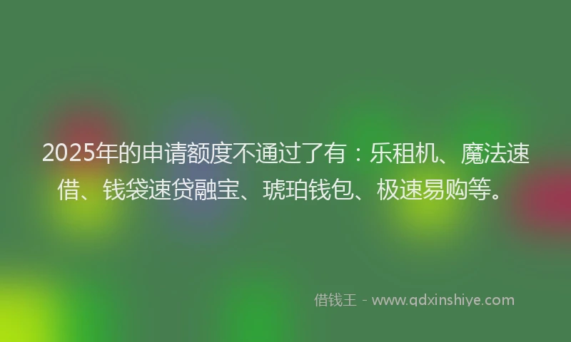 2025年的申请额度不通过了有：乐租机、魔法速借、钱袋速贷融宝、琥珀钱包、极速易购等。