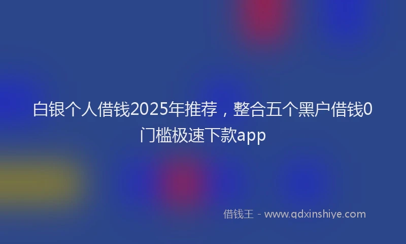 白银个人借钱2025年推荐，整合五个黑户借钱0门槛极速下款app