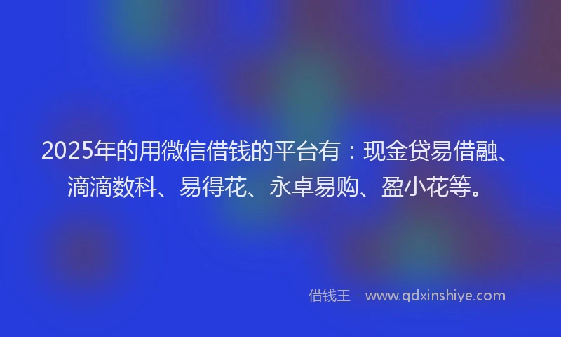 2025年的用微信借钱的平台有：现金贷易借融、滴滴数科、易得花、永卓易购、盈小花等。