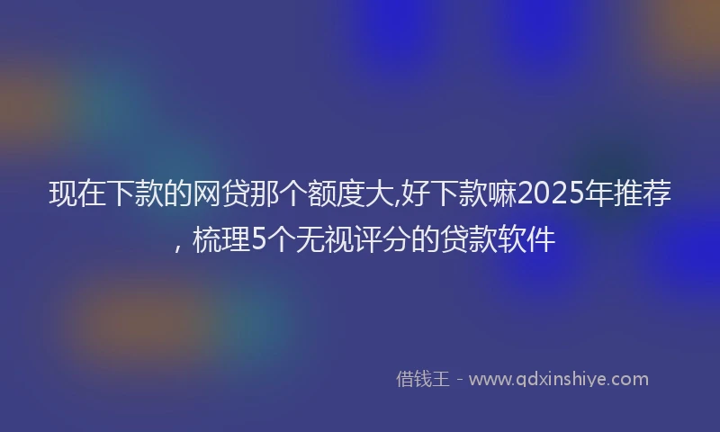 现在下款的网贷那个额度大,好下款嘛2025年推荐，梳理5个无视评分的贷款软件