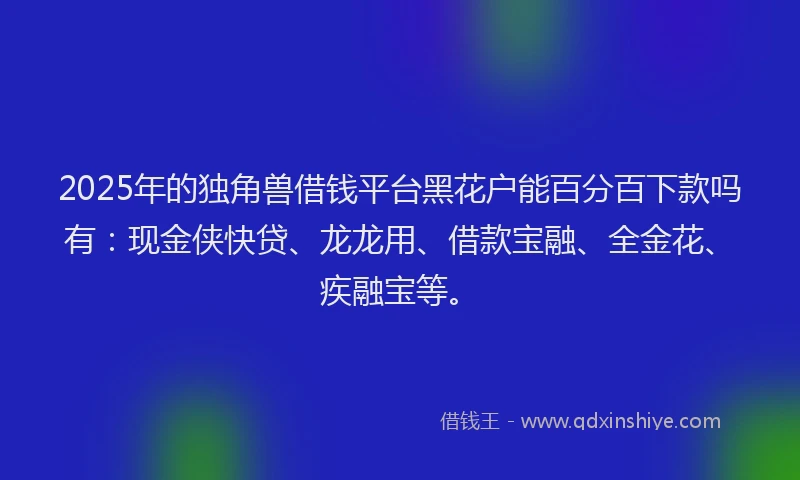 2025年的独角兽借钱平台黑花户能百分百下款吗有：现金侠快贷、龙龙用、借款宝融、全金花、疾融宝等。