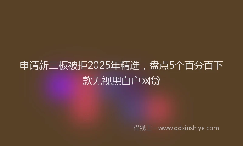 申请新三板被拒2025年精选，盘点5个百分百下款无视黑白户网贷