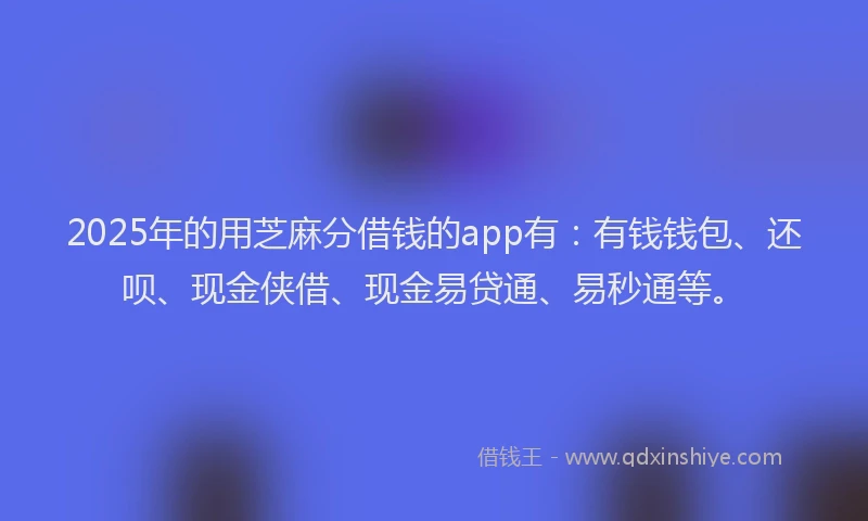 2025年的用芝麻分借钱的app有：有钱钱包、还呗、现金侠借、现金易贷通、易秒通等。