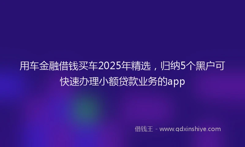 用车金融借钱买车2025年精选，归纳5个黑户可快速办理小额贷款业务的app