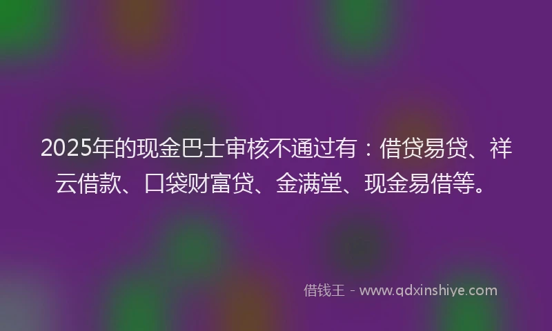 2025年的现金巴士审核不通过有：借贷易贷、祥云借款、口袋财富贷、金满堂、现金易借等。