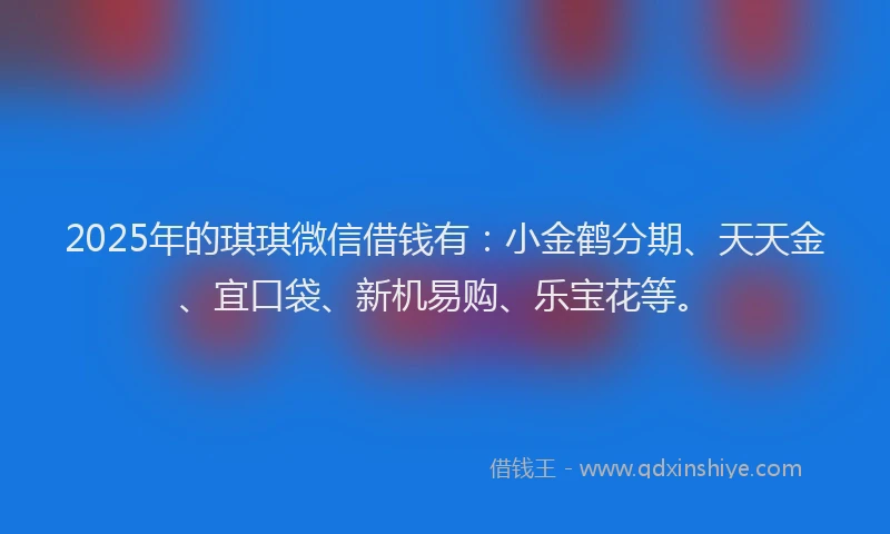 2025年的琪琪微信借钱有：小金鹤分期、天天金、宜口袋、新机易购、乐宝花等。