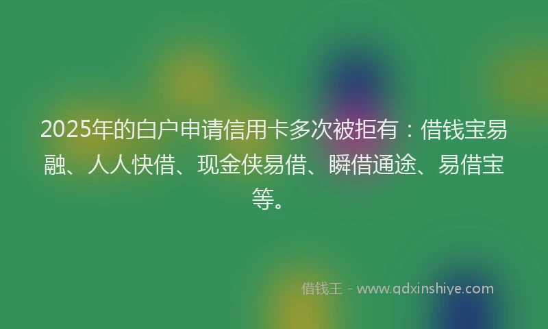 2025年的白户申请信用卡多次被拒有：借钱宝易融、人人快借、现金侠易借、瞬借通途、易借宝等。