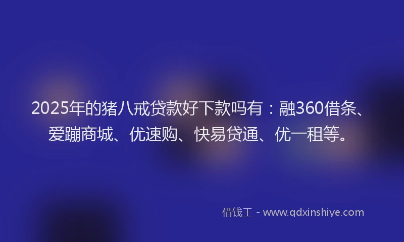 2025年的猪八戒贷款好下款吗有：融360借条、爱蹦商城、优速购、快易贷通、优一租等。