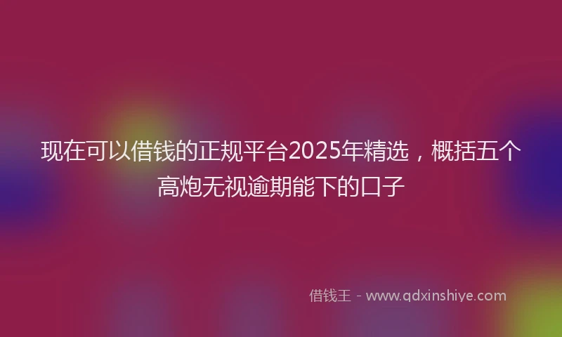 现在可以借钱的正规平台2025年精选，概括五个高炮无视逾期能下的口子
