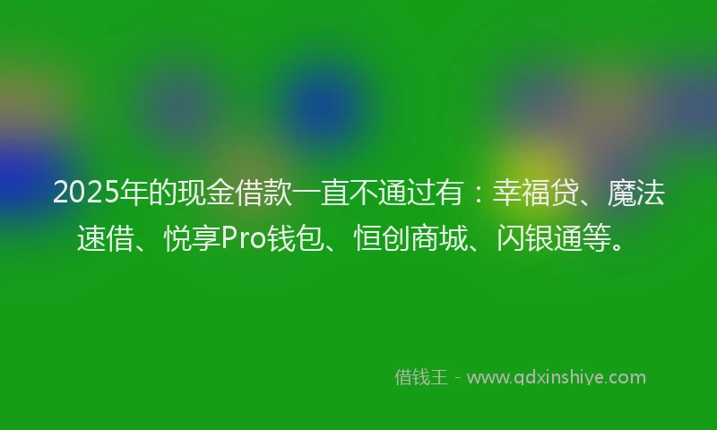 2025年的现金借款一直不通过有：幸福贷、魔法速借、悦享Pro钱包、恒创商城、闪银通等。