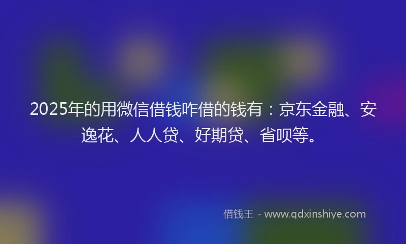 2025年的用微信借钱咋借的钱有：京东金融、安逸花、人人贷、好期贷、省呗等。