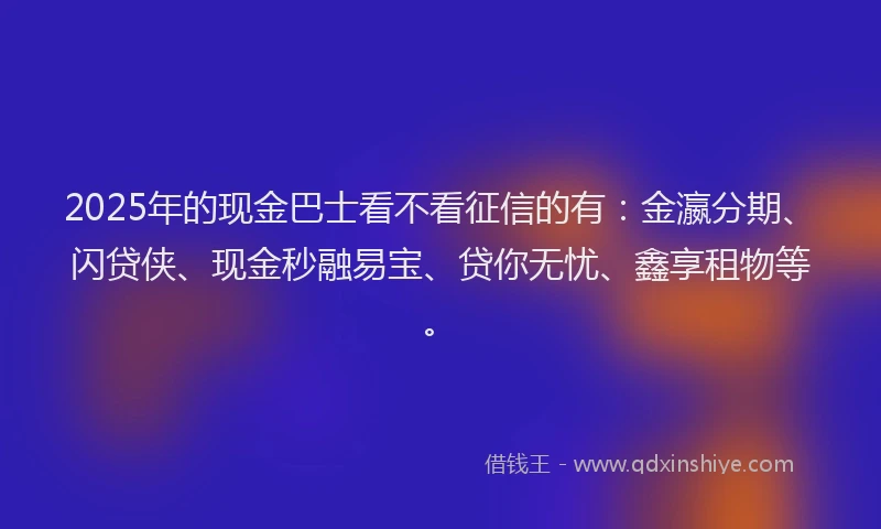 2025年的现金巴士看不看征信的有：金瀛分期、闪贷侠、现金秒融易宝、贷你无忧、鑫享租物等。