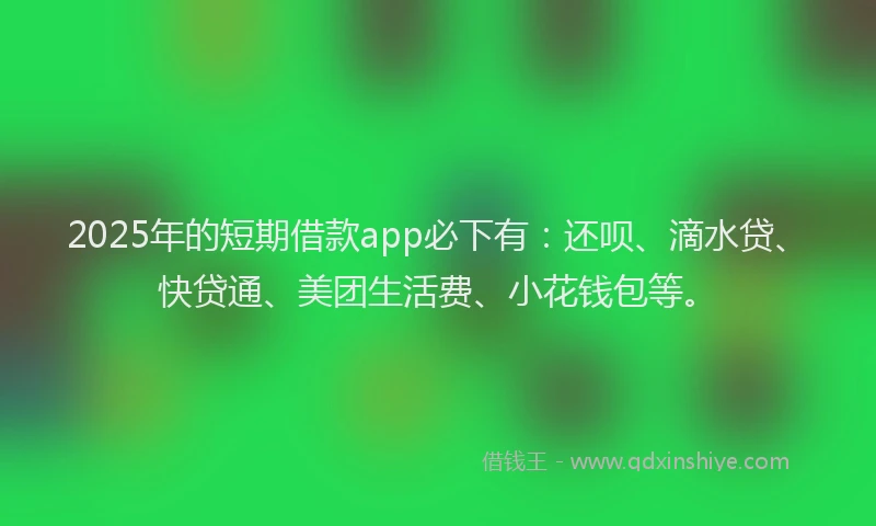 2025年的短期借款app必下有：还呗、滴水贷、快贷通、美团生活费、小花钱包等。