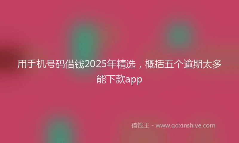 用手机号码借钱2025年精选，概括五个逾期太多能下款app