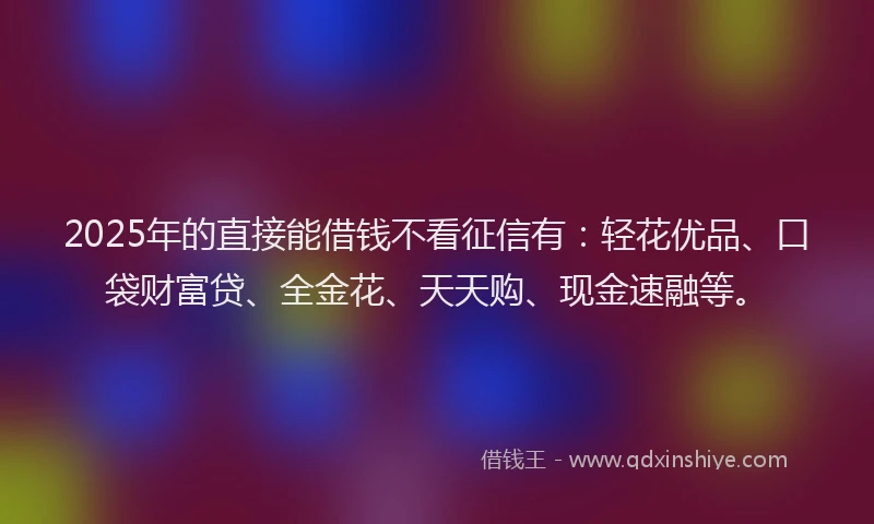 2025年的直接能借钱不看征信有：轻花优品、口袋财富贷、全金花、天天购、现金速融等。