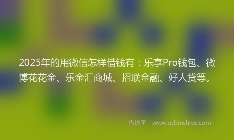 2025年的用微信怎样借钱有：乐享Pro钱包、微博花花金、乐金汇商城、招联金融、好人贷等。