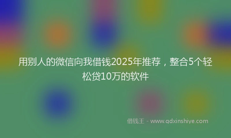 用别人的微信向我借钱2025年推荐，整合5个轻松贷10万的软件