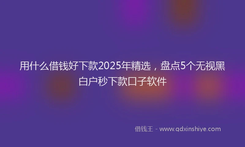 用什么借钱好下款2025年精选，盘点5个无视黑白户秒下款口子软件