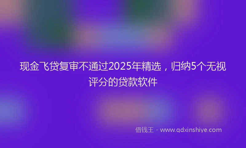 现金飞贷复审不通过2025年精选，归纳5个无视评分的贷款软件