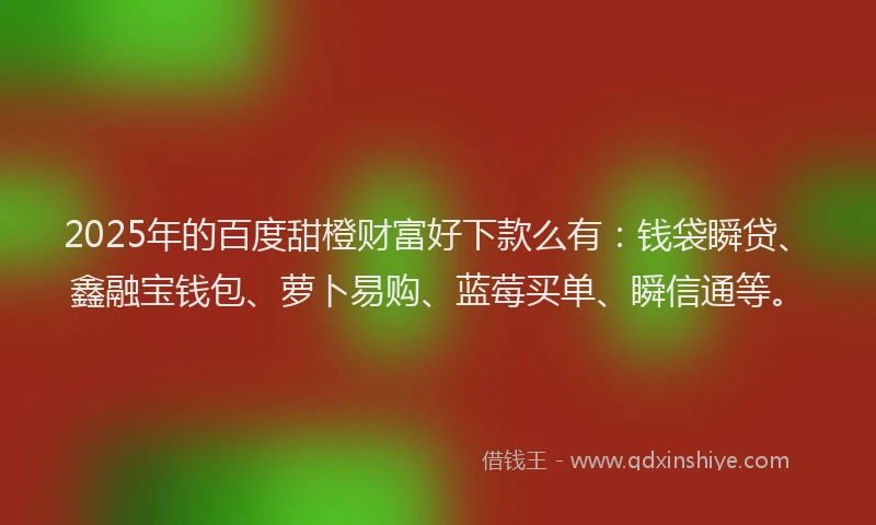 2025年的百度甜橙财富好下款么有：钱袋瞬贷、鑫融宝钱包、萝卜易购、蓝莓买单、瞬信通等。