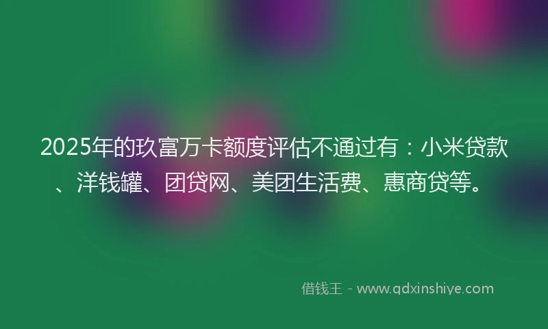 2025年的玖富万卡额度评估不通过有：小米贷款、洋钱罐、团贷网、美团生活费、惠商贷等。