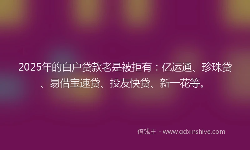 2025年的白户贷款老是被拒有：亿运通、珍珠贷、易借宝速贷、投友快贷、新一花等。