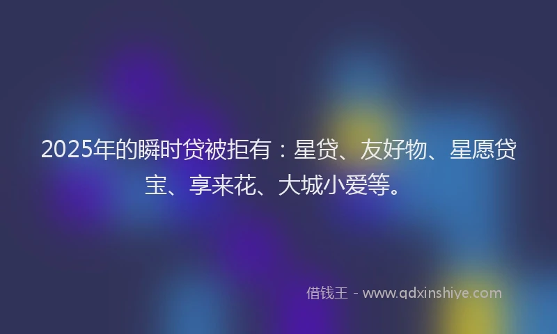 2025年的瞬时贷被拒有：星贷、友好物、星愿贷宝、享来花、大城小爱等。