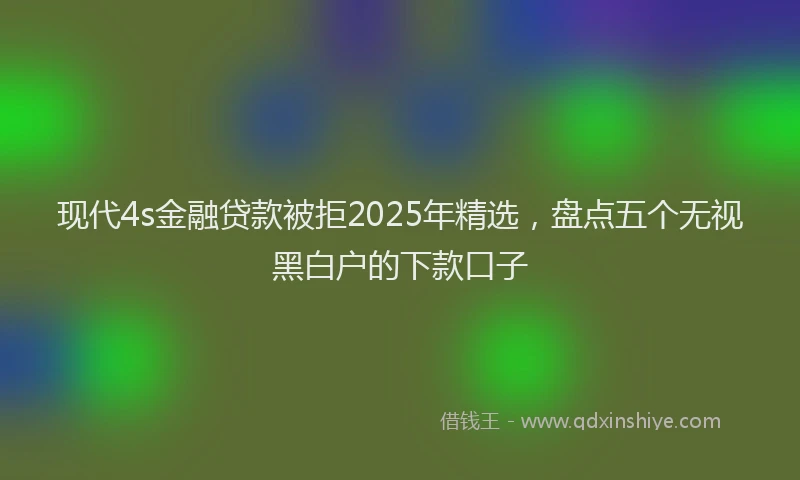 现代4s金融贷款被拒2025年精选，盘点五个无视黑白户的下款口子