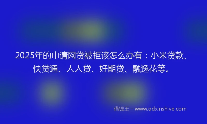2025年的申请网贷被拒该怎么办有：小米贷款、快贷通、人人贷、好期贷、融逸花等。