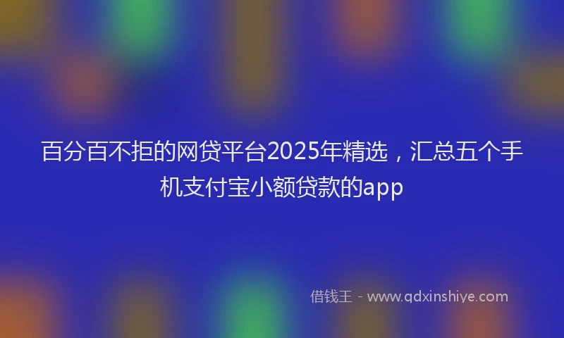 百分百不拒的网贷平台2025年精选，汇总五个手机支付宝小额贷款的app