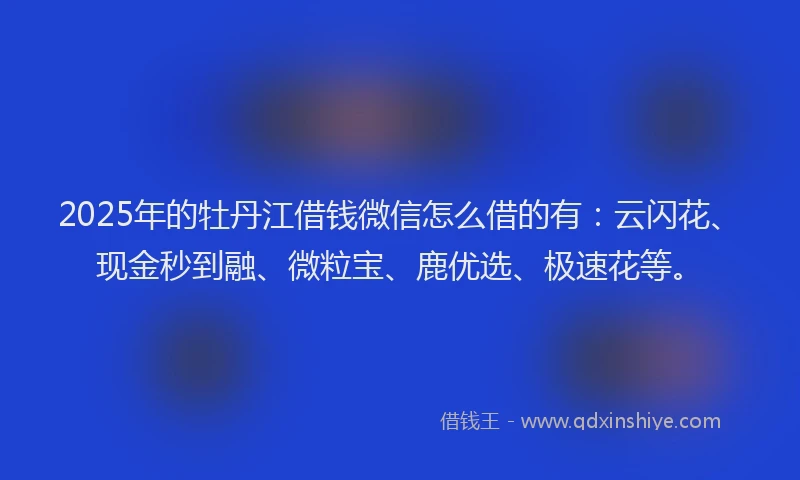 2025年的牡丹江借钱微信怎么借的有：云闪花、现金秒到融、微粒宝、鹿优选、极速花等。