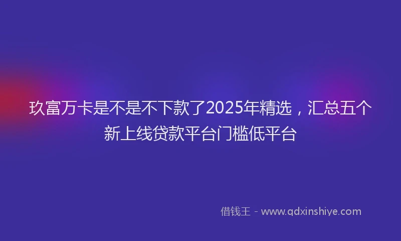 玖富万卡是不是不下款了2025年精选，汇总五个新上线贷款平台门槛低平台