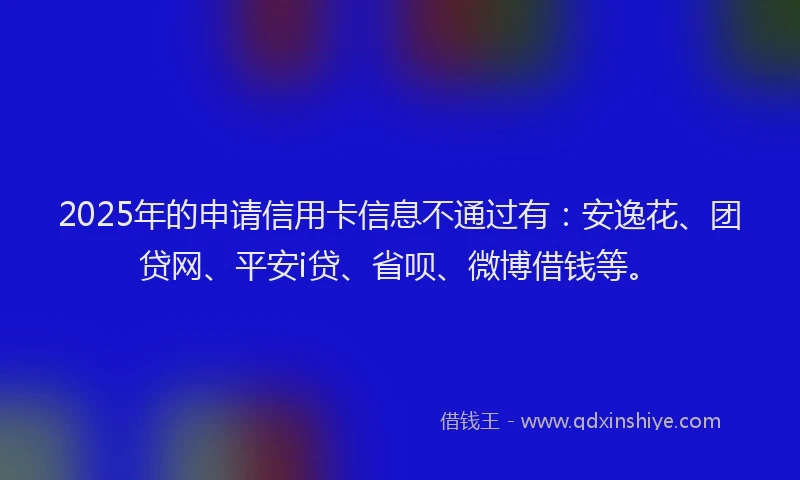 2025年的申请信用卡信息不通过有：安逸花、团贷网、平安i贷、省呗、微博借钱等。