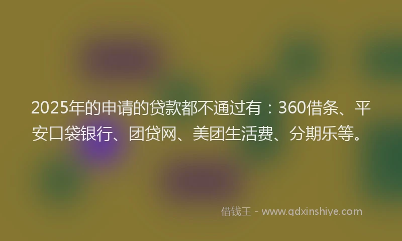 2025年的申请的贷款都不通过有：360借条、平安口袋银行、团贷网、美团生活费、分期乐等。