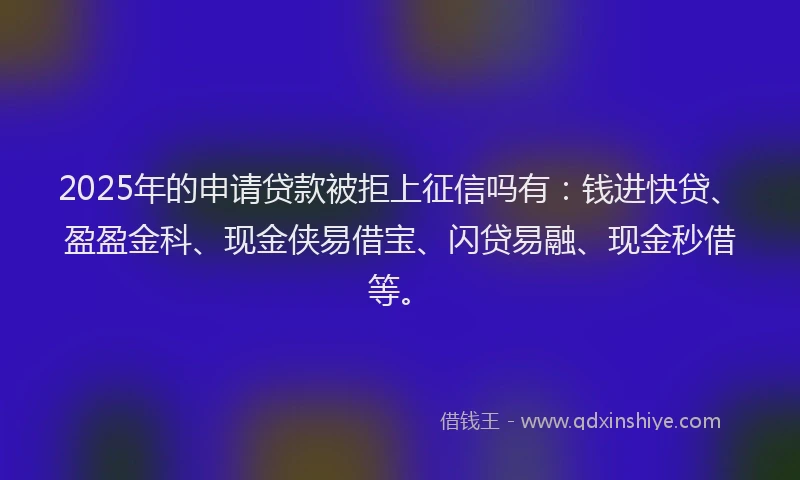 2025年的申请贷款被拒上征信吗有：钱进快贷、盈盈金科、现金侠易借宝、闪贷易融、现金秒借等。