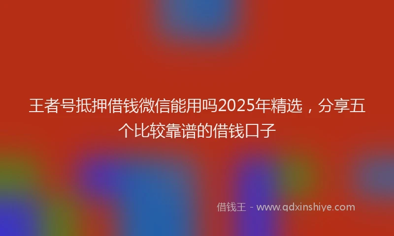 王者号抵押借钱微信能用吗2025年精选，分享五个比较靠谱的借钱口子