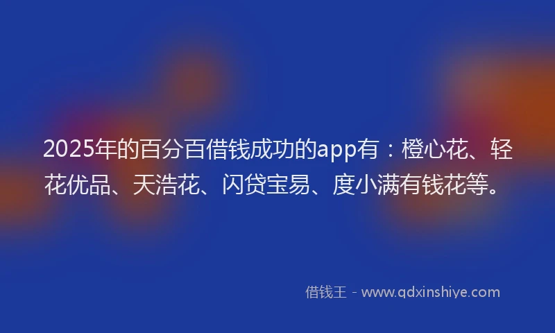 2025年的百分百借钱成功的app有：橙心花、轻花优品、天浩花、闪贷宝易、度小满有钱花等。