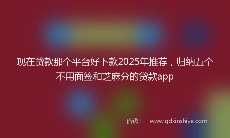 现在贷款那个平台好下款2025年推荐，归纳五个不用面签和芝麻分的贷款app