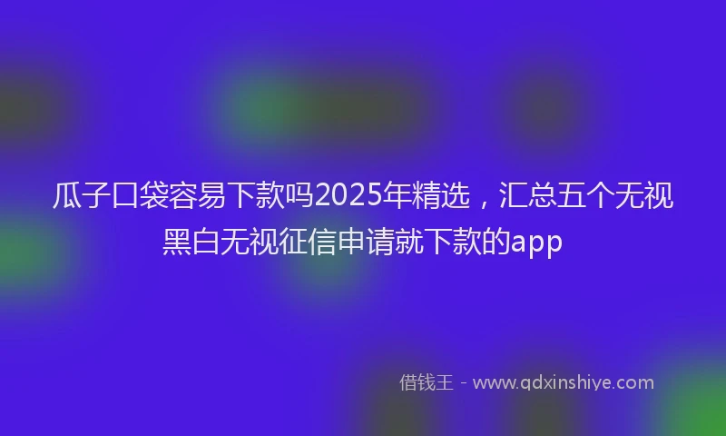 瓜子口袋容易下款吗2025年精选，汇总五个无视黑白无视征信申请就下款的app