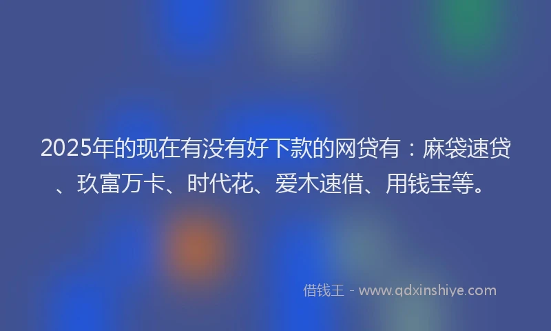 2025年的现在有没有好下款的网贷有：麻袋速贷、玖富万卡、时代花、爱木速借、用钱宝等。
