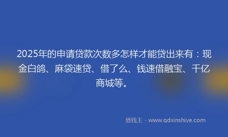 2025年的申请贷款次数多怎样才能贷出来有：现金白鸽、麻袋速贷、借了么、钱速借融宝、千亿商城等。