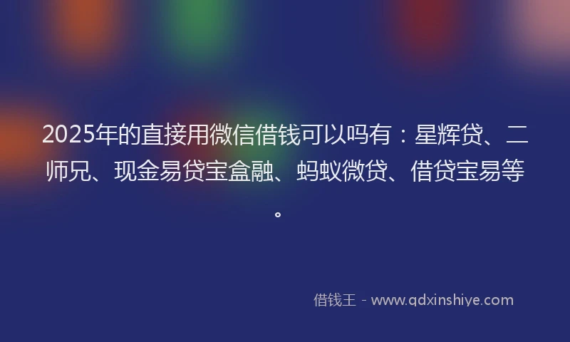 2025年的直接用微信借钱可以吗有：星辉贷、二师兄、现金易贷宝盒融、蚂蚁微贷、借贷宝易等。