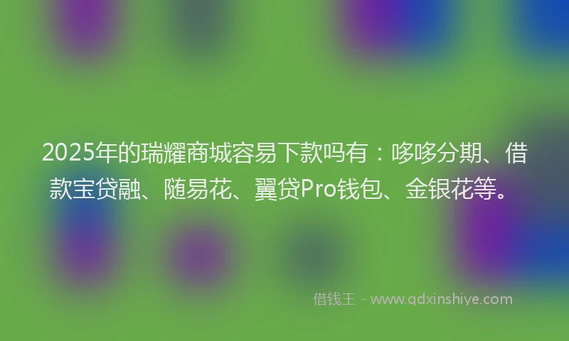 2025年的瑞耀商城容易下款吗有：哆哆分期、借款宝贷融、随易花、翼贷Pro钱包、金银花等。